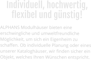 Individuell, hochwertig, flexibel und günstig!  ALPHANS Modulhäuser bieten eine erschwingliche und umweltfreundliche Möglichkeit, um sich ein Eigenheim zu schaffen. Ob individuelle Planung oder eines unserer Kataloghäuser, wir finden sicher ein Objekt, welches Ihren Wünschen entspricht.